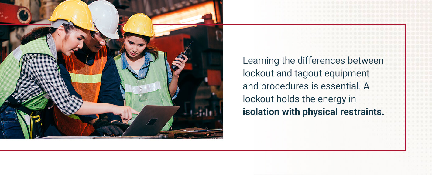 Learning the differences between lockout and tagout equipment and procedures is essential. A lockout holds the energy in isolation with physical restraints.