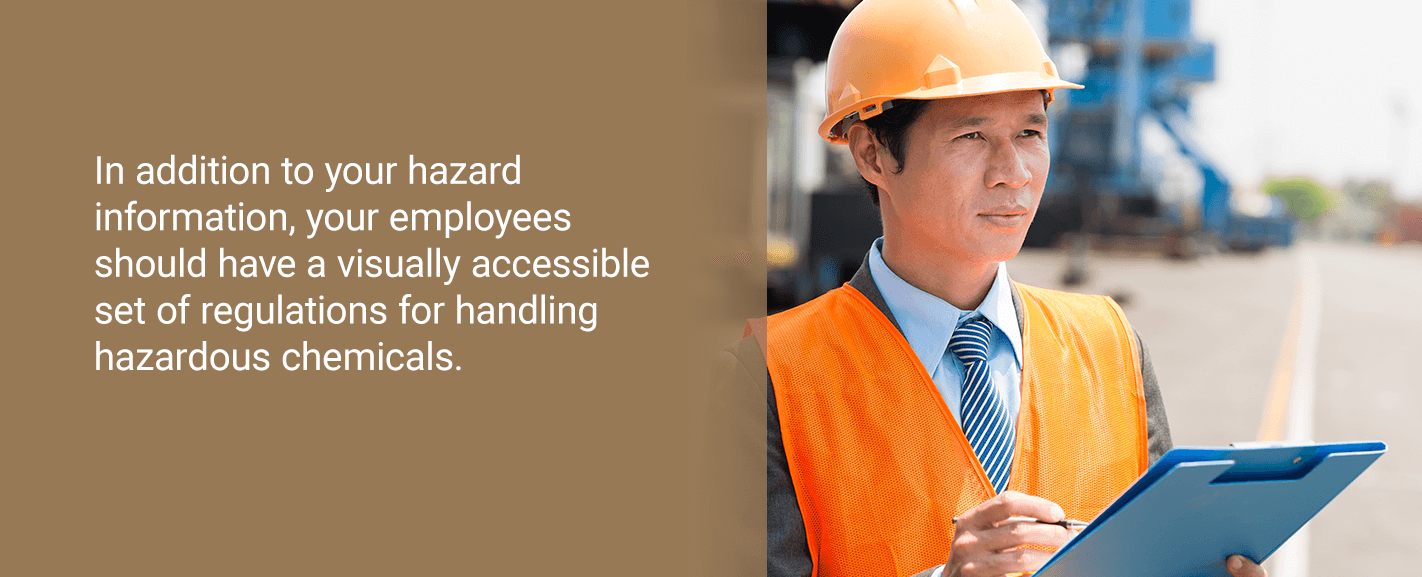 In addition to your hazard information, your employees should have a visually accessible set of regulations for handling hazardous chemicals.